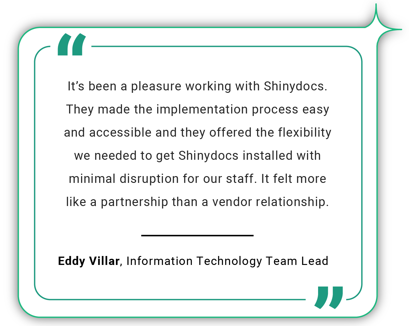 Customer Quote: It's been a pleasure working with Shinydocs. They made the implementation process easy and accessible and they offered the flexibility we needed to get Shinydocs installed with minimal disruption for our staff. It felt more like a partnership than a vendor relationship. -Eddy Villar, Information Technology Team Lead